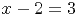 x - 2 =  3
